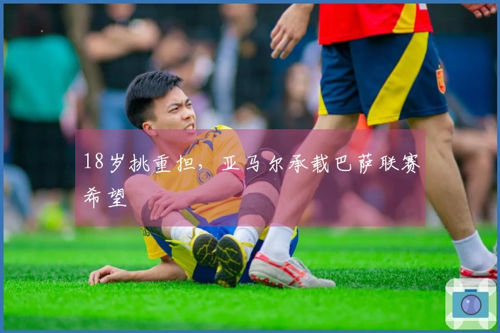 18岁挑重担，亚马尔承载巴萨联赛希望