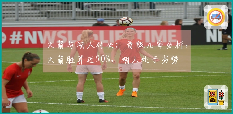 火箭与湖人对决：晋级几率分析，火箭胜算近90%，湖人处于劣势