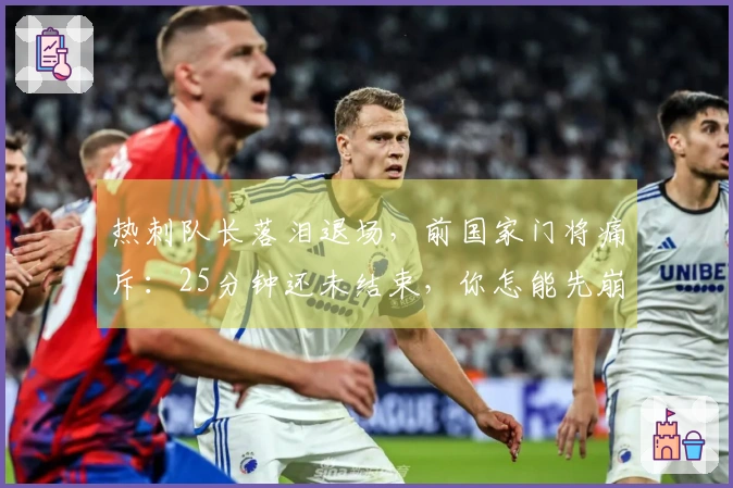 热刺队长落泪退场，前国家门将痛斥：25分钟还未结束，你怎能先崩溃？