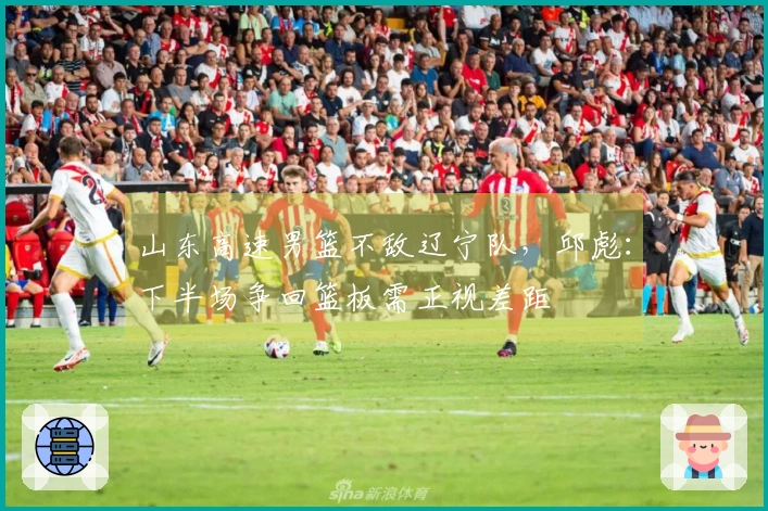 山东高速男篮不敌辽宁队，邱彪：下半场争回篮板需正视差距