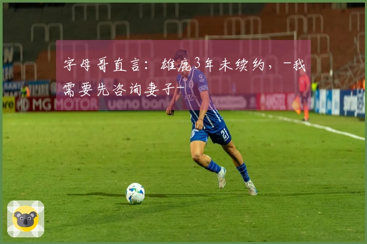 字母哥直言：雄鹿3年未续约，-我需要先咨询妻子-