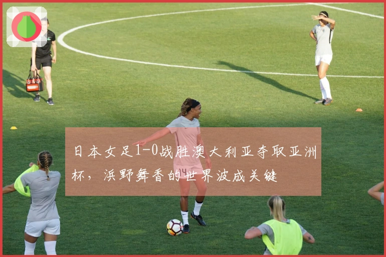 日本女足1-0战胜澳大利亚夺取亚洲杯，浜野舞香的世界波成关键