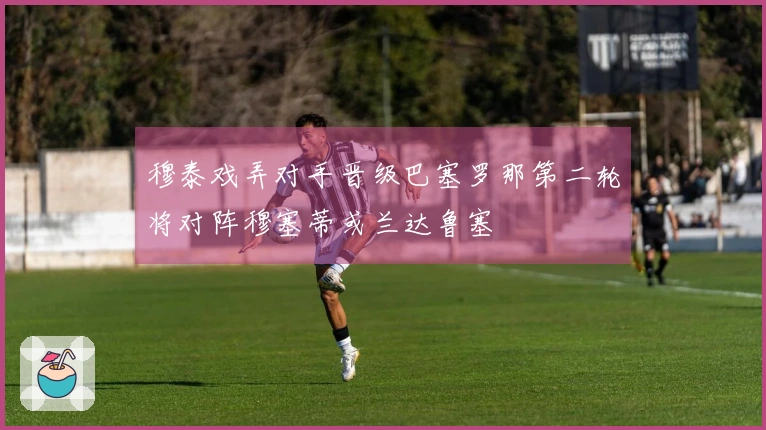 穆泰戏弄对手晋级巴塞罗那第二轮将对阵穆塞蒂或兰达鲁塞