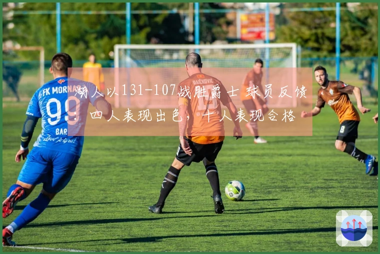 湖人以131-107战胜爵士 球员反馈：四人表现出色，十人表现合格