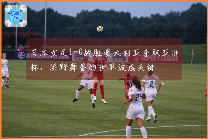 日本女足1-0战胜澳大利亚夺取亚洲杯，浜野舞香的世界波成关键