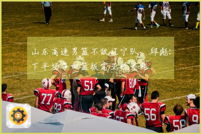 山东高速男篮不敌辽宁队，邱彪：下半场争回篮板需正视差距