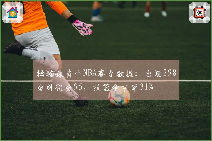 杨瀚森首个NBA赛季数据：出场298分钟得分95，投篮命中率31%