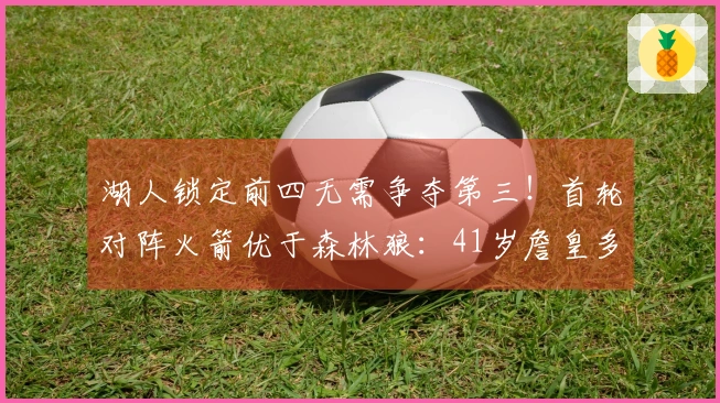 湖人锁定前四无需争夺第三！首轮对阵火箭优于森林狼：41岁詹皇多休两天