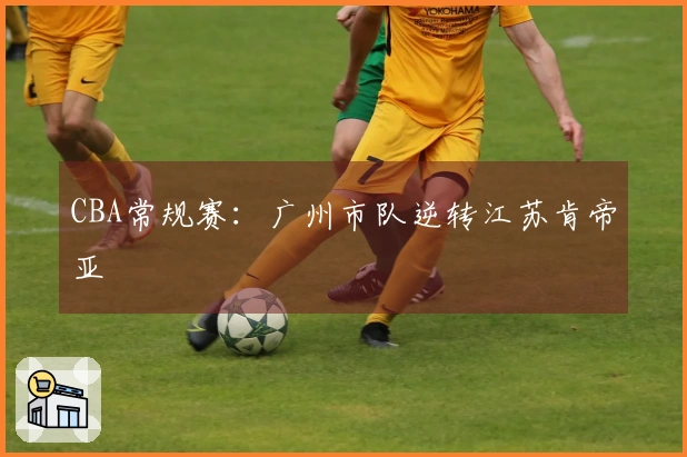 CBA常规赛：广州市队逆转江苏肯帝亚