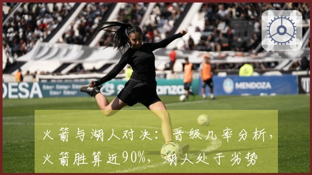 火箭与湖人对决：晋级几率分析，火箭胜算近90%，湖人处于劣势