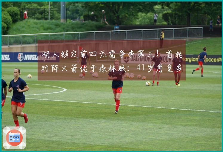 湖人锁定前四无需争夺第三！首轮对阵火箭优于森林狼：41岁詹皇多休两天