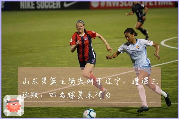 山东男篮主场失利于辽宁，遭遇三连败，四名球员未得分