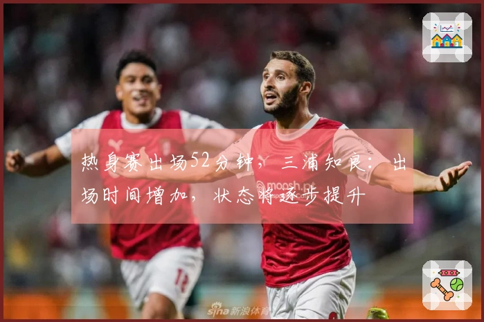 热身赛出场52分钟，三浦知良：出场时间增加，状态将逐步提升