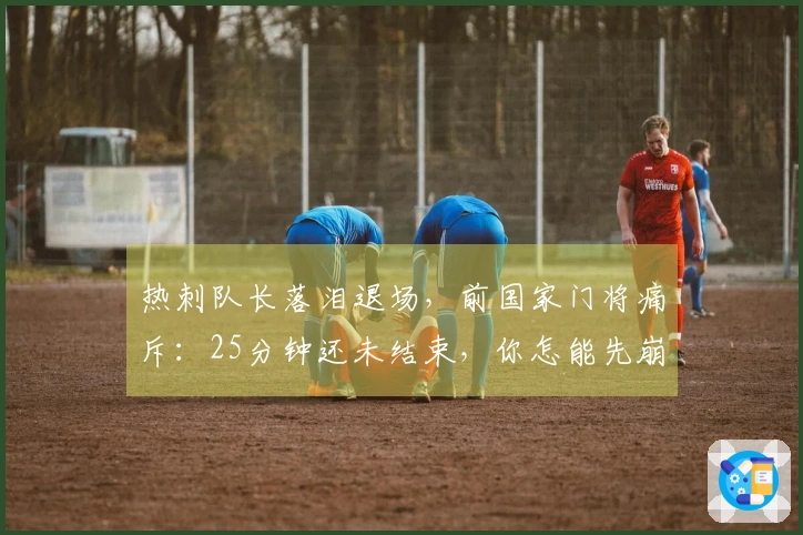 热刺队长落泪退场，前国家门将痛斥：25分钟还未结束，你怎能先崩溃？