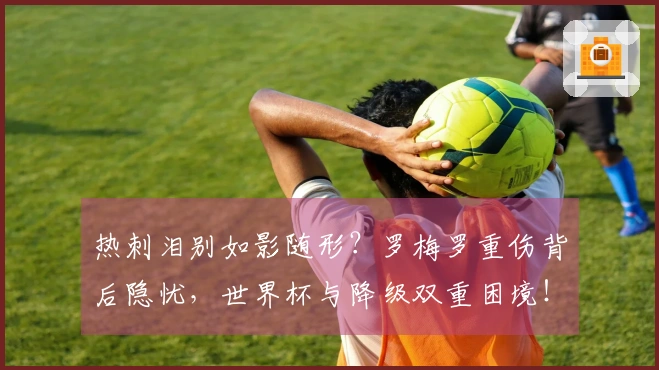 热刺泪别如影随形？罗梅罗重伤背后隐忧，世界杯与降级双重困境！